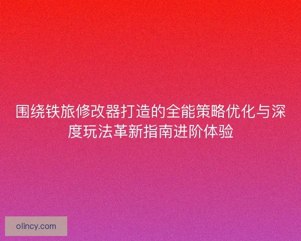 围绕铁旅修改器打造的全能策略优化与深度玩法革新指南进阶体验