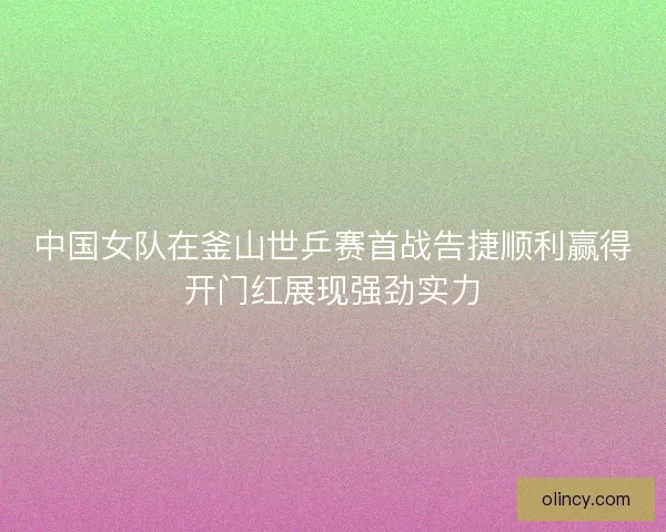 中国女队在釜山世乒赛首战告捷顺利赢得开门红展现强劲实力