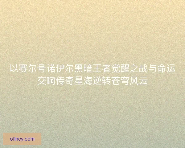以赛尔号诺伊尔黑暗王者觉醒之战与命运交响传奇星海逆转苍穹风云