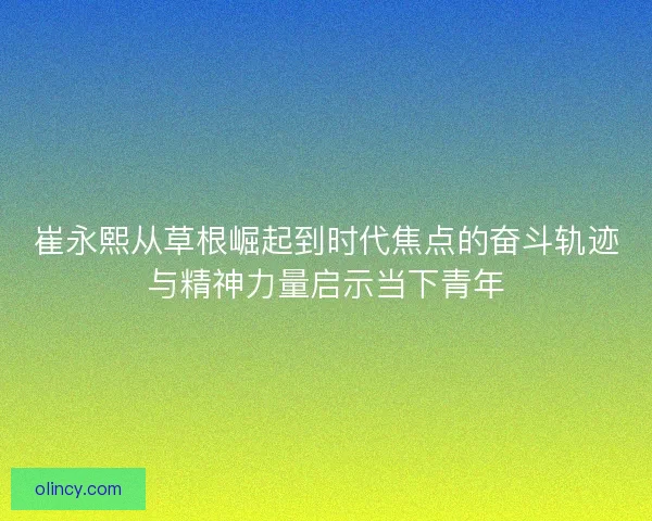 崔永熙从草根崛起到时代焦点的奋斗轨迹与精神力量启示当下青年