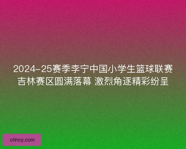 2024-25赛季李宁中国小学生篮球联赛吉林赛区圆满落幕 激烈角逐精彩纷呈