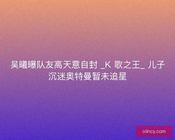 吴曦曝队友高天意自封 _K 歌之王_ 儿子沉迷奥特曼暂未追星