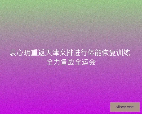 袁心玥重返天津女排进行体能恢复训练 全力备战全运会