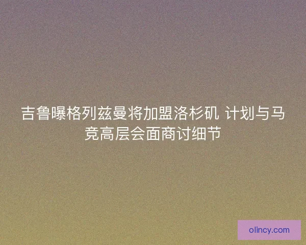 吉鲁曝格列兹曼将加盟洛杉矶 计划与马竞高层会面商讨细节