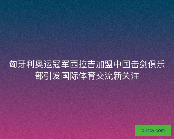 匈牙利奥运冠军西拉吉加盟中国击剑俱乐部引发国际体育交流新关注