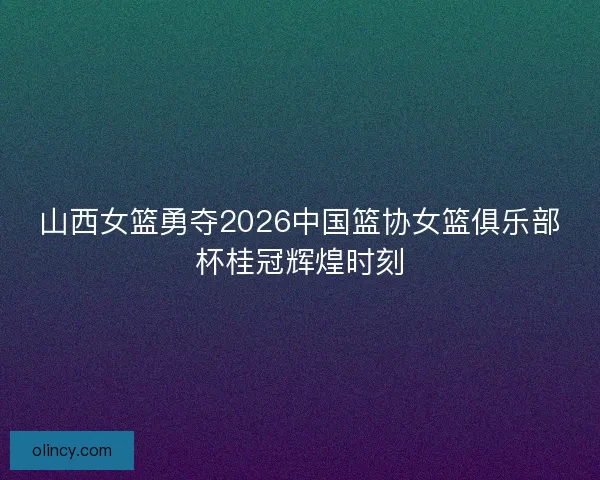 山西女篮勇夺2026中国篮协女篮俱乐部杯桂冠辉煌时刻