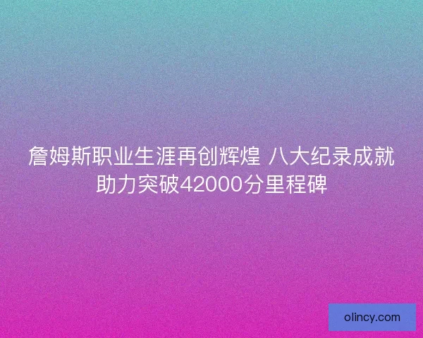 詹姆斯职业生涯再创辉煌 八大纪录成就助力突破42000分里程碑