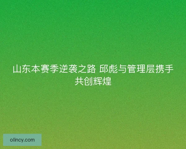 山东本赛季逆袭之路 邱彪与管理层携手共创辉煌