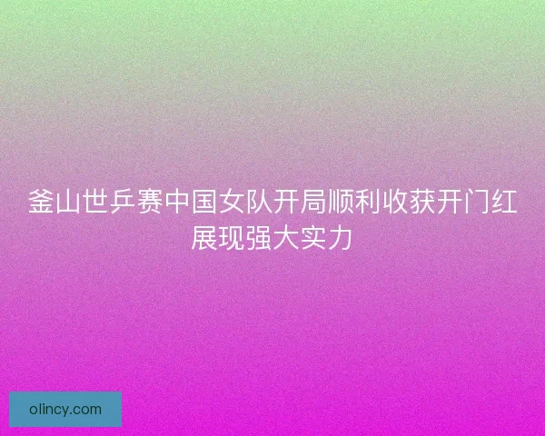 釜山世乒赛中国女队开局顺利收获开门红展现强大实力