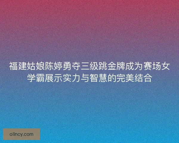 福建姑娘陈婷勇夺三级跳金牌成为赛场女学霸展示实力与智慧的完美结合