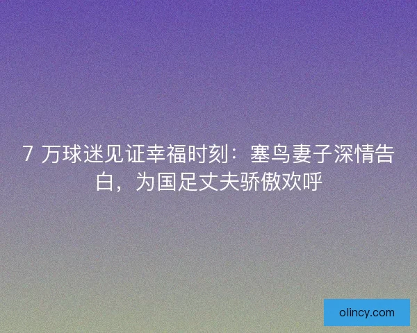 7 万球迷见证幸福时刻：塞鸟妻子深情告白，为国足丈夫骄傲欢呼