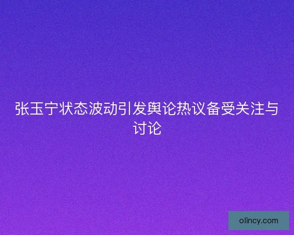 张玉宁状态波动引发舆论热议备受关注与讨论