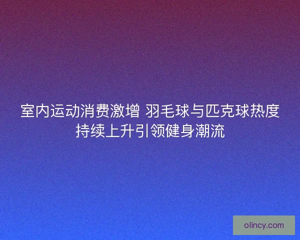 室内运动消费激增 羽毛球与匹克球热度持续上升引领健身潮流