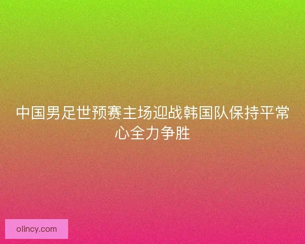 中国男足世预赛主场迎战韩国队保持平常心全力争胜 中国男足世预赛主场迎战韩国队保持平常心全力争胜