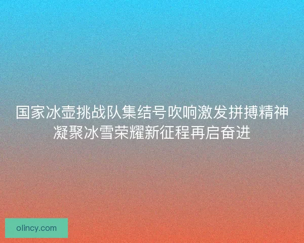国家冰壶挑战队集结号吹响激发拼搏精神凝聚冰雪荣耀新征程再启奋进