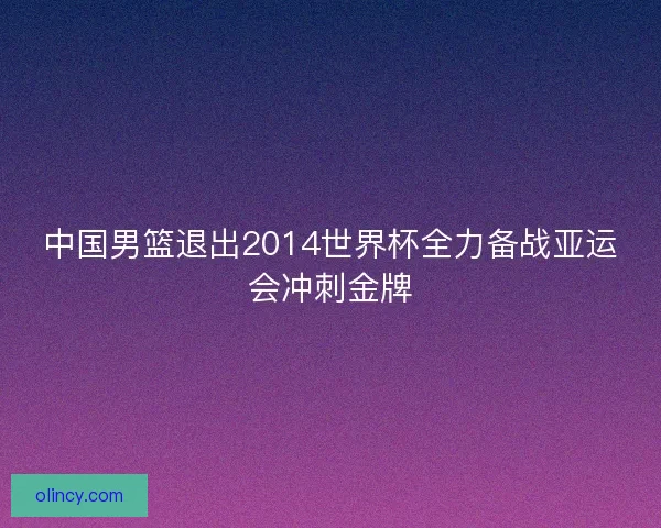 中国男篮退出2014世界杯全力备战亚运会冲刺金牌 中国男篮退出2014世界杯全力备战亚运会冲刺金牌