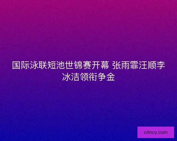国际泳联短池世锦赛开幕 张雨霏汪顺李冰洁领衔争金 国际泳联短池世锦赛开幕 张雨霏汪顺李冰洁领衔争金